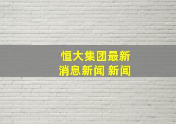 恒大集团最新消息新闻 新闻